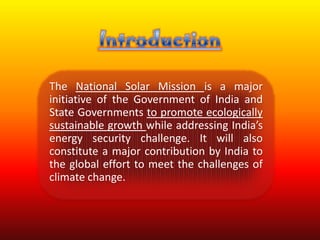 The National Solar Mission is a major
initiative of the Government of India and
State Governments to promote ecologically
sustainable growth while addressing India’s
energy security challenge. It will also
constitute a major contribution by India to
the global effort to meet the challenges of
climate change.
 