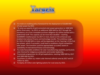     To create an enabling policy framework for the deployment of 20,000 MW
     of solar power by 2022.
     To ramp up capacity of grid-connected solar power generation to 1000 MW
    within three years – by 2013; an additional 3000 MW by 2017 through the
    mandatory use of the renewable purchase obligation by utilities backed with a
    preferential tariff. This capacity can be more than doubled – reaching
    10,000MW installed power by 2017 or more, based on the enhanced and
    enabled international finance and technology transfer. The ambitious target
    for 2022 of 20,000 MW or more, will be dependent on the ‘learning’ of the first
    two phases, which if successful, could lead to conditions of grid-competitive
    solar power. The transition could be appropriately up scaled, based on
     availability of international finance and technology.
    To create favourable conditions for solar manufacturing capability, particularly
     solar thermal for indigenous production and market leadership.
    To promote programmes for off grid applications, reaching 1000 MW by 2017
     and 2000 MW by 2022 .
    To achieve 15 million sq. meters solar thermal collector area by 2017 and 20
     million by 2022.
    To deploy 20 million solar lighting systems for rural areas by 2022.
 