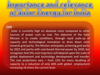 Cost :
   Solar is currently high on absolute costs compared to other
  sources of power such as coal. The objective of the Solar
  Mission is to create conditions, through rapid scale-up of
  capacity and technological innovation to drive down costs
  towards grid parity. The Mission anticipates achieving grid parity
  by 2022 and parity with coal-based thermal power by 2030, but
  recognizes that this cost trajectory will depend upon the scale of
  global deployment and technology development and transfer.
  The cost projections vary – from 22% for every doubling of
  capacity to a reduction of only 60% with global employment
  increasing 16 times the current level.
 