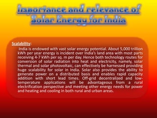 Scalability:
    India is endowed with vast solar energy potential. About 5,000 trillion
   kWh per year energy is incident over India’s land area with most parts
   receiving 4-7 kWh per sq. m per day. Hence both technology routes for
   conversion of solar radiation into heat and electricity, namely, solar
   thermal and solar photovoltaic, can effectively be harnessed providing
   huge scalability for solar in India. Solar also provides the ability to
   generate power on a distributed basis and enables rapid capacity
   addition with short lead times. Off-grid decentralized and low-
   temperature applications will be advantageous from a rural
   electrification perspective and meeting other energy needs for power
   and heating and cooling in both rural and urban areas.
 