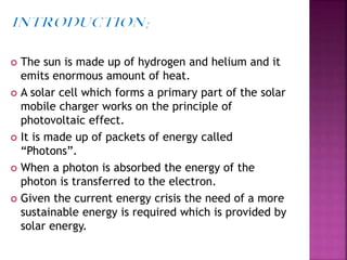  The sun is made up of hydrogen and helium and it
emits enormous amount of heat.
 A solar cell which forms a primary part of the solar
mobile charger works on the principle of
photovoltaic effect.
 It is made up of packets of energy called
“Photons”.
 When a photon is absorbed the energy of the
photon is transferred to the electron.
 Given the current energy crisis the need of a more
sustainable energy is required which is provided by
solar energy.
 