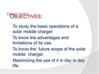 OBJECTIVES:
To study the basic operations of a
solar mobile charger.
To know the advantages and
limitations of its use.
To know the future scope of the solar
mobile charger.
Maximizing the use of it in day to day
life.
OBJECTIVES:
 