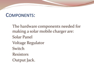 COMPONENTS:
The hardware components needed for
making a solar mobile charger are:
Solar Panel
Voltage Regulator
Switch
Resistors
Output Jack.
 