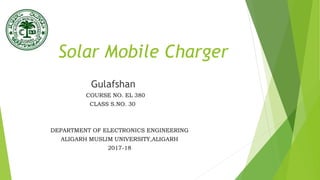Solar Mobile Charger
Gulafshan
COURSE NO. EL 380
CLASS S.NO. 30
DEPARTMENT OF ELECTRONICS ENGINEERING
ALIGARH MUSLIM UNIVERSITY,ALIGARH
2017-18
 