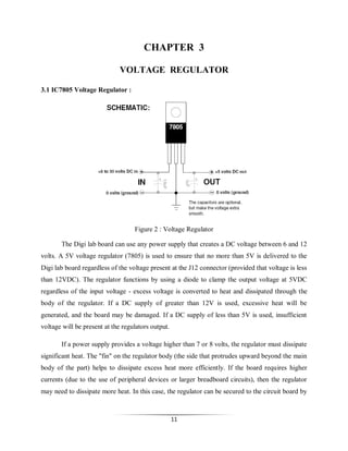 CHAPTER 3
VOLTAGE REGULATOR
3.1 IC7805 Voltage Regulator :

Figure 2 : Voltage Regulator
The Digi lab board can use any power supply that creates a DC voltage between 6 and 12
volts. A 5V voltage regulator (7805) is used to ensure that no more than 5V is delivered to the
Digi lab board regardless of the voltage present at the J12 connector (provided that voltage is less
than 12VDC). The regulator functions by using a diode to clamp the output voltage at 5VDC
regardless of the input voltage - excess voltage is converted to heat and dissipated through the
body of the regulator. If a DC supply of greater than 12V is used, excessive heat will be
generated, and the board may be damaged. If a DC supply of less than 5V is used, insufficient
voltage will be present at the regulators output.
If a power supply provides a voltage higher than 7 or 8 volts, the regulator must dissipate
significant heat. The "fin" on the regulator body (the side that protrudes upward beyond the main
body of the part) helps to dissipate excess heat more efficiently. If the board requires higher
currents (due to the use of peripheral devices or larger breadboard circuits), then the regulator
may need to dissipate more heat. In this case, the regulator can be secured to the circuit board by

11

 