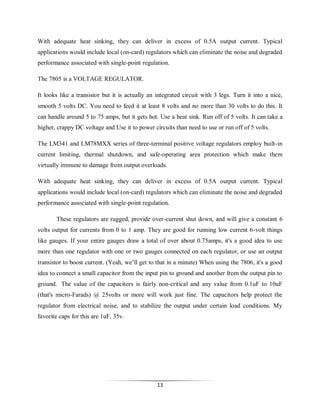 With adequate heat sinking, they can deliver in excess of 0.5A output current. Typical
applications would include local (on-card) regulators which can eliminate the noise and degraded
performance associated with single-point regulation.
The 7805 is a VOLTAGE REGULATOR.
It looks like a transistor but it is actually an integrated circuit with 3 legs. Turn it into a nice,
smooth 5 volts DC. You need to feed it at least 8 volts and no more than 30 volts to do this. It
can handle around 5 to 75 amps, but it gets hot. Use a heat sink. Run off of 5 volts. It can take a
higher, crappy DC voltage and Use it to power circuits than need to use or run off of 5 volts.
The LM341 and LM78MXX series of three-terminal positive voltage regulators employ built-in
current limiting, thermal shutdown, and safe-operating area protection which make them
virtually immune to damage from output overloads.
With adequate heat sinking, they can deliver in excess of 0.5A output current. Typical
applications would include local (on-card) regulators which can eliminate the noise and degraded
performance associated with single-point regulation.
These regulators are rugged, provide over-current shut down, and will give a constant 6
volts output for currents from 0 to 1 amp. They are good for running low current 6-volt things
like gauges. If your entire gauges draw a total of over about 0.75amps, it's a good idea to use
more than one regulator with one or two gauges connected on each regulator, or use an output
transistor to boost current. (Yeah, we’ll get to that in a minute) When using the 7806, it's a good
idea to connect a small capacitor from the input pin to ground and another from the output pin to
ground. The value of the capacitors is fairly non-critical and any value from 0.1uF to 10uF
(that's micro-Farads) @ 25volts or more will work just fine. The capacitors help protect the
regulator from electrical noise, and to stabilize the output under certain load conditions. My
favorite caps for this are 1uF, 35v.

13

 