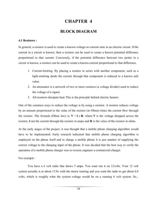 CHAPTER 4
BLOCK DIAGRAM
4.1 Resistors :
In general, a resistor is used to create a known voltage-to-current ratio in an electric circuit. If the
current in a circuit is known, then a resistor can be used to create a known potential difference
proportional to that current. Conversely, if the potential difference between two points in a
circuit is known, a resistor can be used to create a known current proportional to that difference.
1. Current-limiting. By placing a resistor in series with another component, such as a
light-emitting diode the current through that component is reduced to a known safe
value.
2. An attenuator is a network of two or more resistors (a voltage divider) used to reduce
the voltage of a signal.
3. All resistors dissipate heat This is the principle behind electric heaters
One of the common ways to reduce the voltage is by using a resistor. A resistor reduces voltage
by an amount proportional to the value of the resistor (in Ohms) times the current flow through
the resistor. The formula (Ohms law) is: V = I x R, where V is the voltage dropped across the
resistor, I am the current through the resistor in amps and R is the value of the resistor in ohms.
At the early stages of the project, it was thought that a mobile phone charging algorithm would
have to be implemented. Early research indicated that mobile phone charging algorithm is
employed on the phone itself and to charge a mobile phone it is just amatter of supplying the
correct voltage to the charging input of the phone. It was decided that the best way to verify the
operation of a mobile phone charger was to reverse engineer a commercial charger.
For example :
You have a 6 volt radio that draws 3 amps. You want run it on 12volts. Your 12 volt
system actually is at about 13.8v with the motor running and you want the radio to get about 6.8
volts, which is roughly what the system voltage would be on a running 6 volt system. So...

14

 