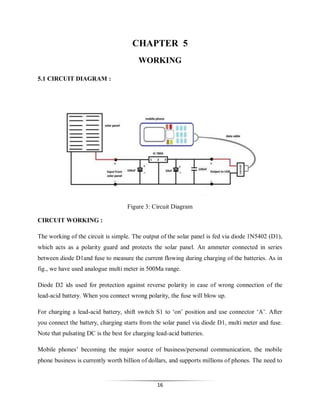 CHAPTER 5
WORKING
5.1 CIRCUIT DIAGRAM :

CCIIIIRCUIT EXPLANATION
Figure 3: Circuit Diagram
CIRCUIT WORKING :
The working of the circuit is simple. The output of the solar panel is fed via diode 1N5402 (D1),
which acts as a polarity guard and protects the solar panel. An ammeter connected in series
between diode D1and fuse to measure the current flowing during charging of the batteries. As in
fig., we have used analogue multi meter in 500Ma range.
Diode D2 ids used for protection against reverse polarity in case of wrong connection of the
lead-acid battery. When you connect wrong polarity, the fuse will blow up.
For charging a lead-acid battery, shift switch S1 to ‘on’ position and use connector ‘A’. After
you connect the battery, charging starts from the solar panel via diode D1, multi meter and fuse.
Note that pulsating DC is the best for charging lead-acid batteries.
Mobile phones’ becoming the major source of business/personal communication, the mobile
phone business is currently worth billion of dollars, and supports millions of phones. The need to

16

 
