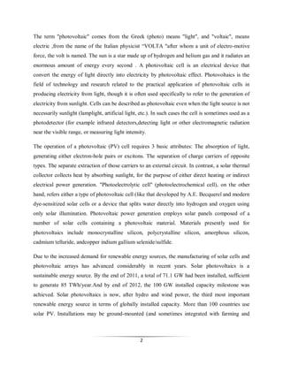 The term "photovoltaic" comes from the Greek (photo) means "light", and "voltaic", means
electric ,from the name of the Italian physicist “VOLTA "after whom a unit of electro-motive
force, the volt is named. The sun is a star made up of hydrogen and helium gas and it radiates an
enormous amount of energy every second . A photovoltaic cell is an electrical device that
convert the energy of light directly into electricity by photovoltaic effect. Photovoltaics is the
field of technology and research related to the practical application of photovoltaic cells in
producing electricity from light, though it is often used specifically to refer to the generation of
electricity from sunlight. Cells can be described as photovoltaic even when the light source is not
necessarily sunlight (lamplight, artificial light, etc.). In such cases the cell is sometimes used as a
photodetector (for example infrared detectors,detecting light or other electromagnetic radiation
near the visible range, or measuring light intensity.
The operation of a photovoltaic (PV) cell requires 3 basic attributes: The absorption of light,
generating either electron-hole pairs or excitons. The separation of charge carriers of opposite
types. The separate extraction of those carriers to an external circuit. In contrast, a solar thermal
collector collects heat by absorbing sunlight, for the purpose of either direct heating or indirect
electrical power generation. "Photoelectrolytic cell" (photoelectrochemical cell), on the other
hand, refers either a type of photovoltaic cell (like that developed by A.E. Becquerel and modern
dye-sensitized solar cells or a device that splits water directly into hydrogen and oxygen using
only solar illumination. Photovoltaic power generation employs solar panels composed of a
number of solar cells containing a photovoltaic material. Materials presently used for
photovoltaics include monocrystalline silicon, polycrystalline silicon, amorphous silicon,
cadmium telluride, andcopper indium gallium selenide/sulfide.
Due to the increased demand for renewable energy sources, the manufacturing of solar cells and
photovoltaic arrays has advanced considerably in recent years. Solar photovoltaics is a
sustainable energy source. By the end of 2011, a total of 71.1 GW had been installed, sufficient
to generate 85 TWh/year.And by end of 2012, the 100 GW installed capacity milestone was
achieved. Solar photovoltaics is now, after hydro and wind power, the third most important
renewable energy source in terms of globally installed capacity. More than 100 countries use
solar PV. Installations may be ground-mounted (and sometimes integrated with farming and

2

 
