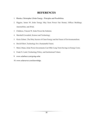 REFERENCES
1. Rhodes, Christopher J,Solar Energy : Principles and Possibilities.
2. Higgins, James M ,Solar Energy May Soon Power Our Homes, Offices Buildings,
Automobiles, and iPods.
3. Childress, Vincent W ,Solar Power the Solution.
4. Marshall Cavendish ,Science and Technology.
5. Ozzie Zehner ,The Dirty Secrets of Clean Energy and the Future of Environmentalism.
6. David Elliott ,Technology for a Sustainable Future.
7. Mirel, Diana ,Solar Power Investments Can Offer Long-Term Savings in Energy Costs.
8. Frank N. Laird ,Technology Policy, and Institutional Values.
9. www.solarbuzz.com/going-solar.
10. www.solarserver.com/knowledge.

20

 
