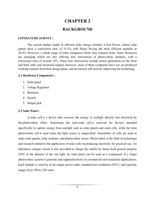 CHAPTER 2
BACKGROUND
LITERATURE SURVEY :
The current market leader in efficient solar energy modules is Sun Power, whose solar
panels have a conversion ratio of 19.3%, with Sanyo having the most efficient modules at
20.4%. However, a whole range of other companies (Holo Sun, Gamma Solar, Nano Horizons)
are emerging which are also offering new innovations in photovoltaic modules, with a
conversion ratio of around 18%. These new innovations include power generation on the front
and back sides and increased outputs; however, most of these companies have not yet produced
working systems from their design plans, and are mostly still actively improving the technology.
2.1 Hardware Components :
1. Solar panel
2. voltage Regulator
3. Resistors
4. Switch
5. Output jack
2.2 Solar Panel :
A solar cell is a device that converts the energy of sunlight directly into electricity by
the photovoltaic effect. Sometimes the term solar cell is reserved for devices intended
specifically to capture energy from sunlight such as solar panels and solar cells, while the term
photovoltaic cell is used when the light source is unspecified. Assemblies of cells are used to
make solar panels, solar modules, and photovoltaic arrays. Photovoltaic is the field of technology
and research related to the application of solar cells in producing electricity for practical use. An
alternative charger circuit is also provided to charge the mobile by house hold general purpose
230V in the absence of the sun light. he solar panel can be used as a component of a larger
photovoltaic system to generate and supplyelectricity in commercial and residential applications.
Each module is rated by its dc output power under standard test conditions (STC), and typically
ranges from 100 to 320 watts.

4

 