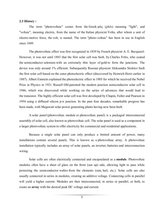 2.3 History :
The term "photovoltaic" comes from the Greek φῶς (phōs) meaning "light", and
"voltaic", meaning electric, from the name of the Italian physicist Volta, after whom a unit of
electro-motive force, the volt, is named. The term "photo-voltaic" has been in use in English
since 1849.
The photovoltaic effect was first recognized in 1839 by French physicist A. E. Becquerel.
However, it was not until 1883 that the first solar cell was built, by Charles Fritts, who coated
the semiconductor selenium with an extremely thin layer of gold to form the junctions. The
device was only around 1% efficient. Subsequently Russian physicist Aleksandra Stoletov built
the first solar cell based on the outer photoelectric effect (discovered by Heinrich Hertz earlier in
1887). Albert Einstein explained the photoelectric effect in 1905 for which he received the Nobel
Prize in Physics in 1921. Russell Ohl patented the modern junction semiconductor solar cell in
1946, which was discovered while working on the series of advances that would lead to
the transistor. The highly efficient solar cell was first developed by Chapin, Fuller and Pearson in
1954 using a diffused silicon p-n junction. In the past four decades, remarkable progress has
been made, with Megawatt solar power generating plants having now been built.
A solar panel (photovoltaic module or photovoltaic panel) is a packaged interconnected
assembly of solar cell, also known as photovoltaic cell. The solar panel is used as a component in
a larger photovoltaic system to offer electricity for commercial and residential applications.
Because a single solar panel can only produce a limited amount of power, many
installations contain several panels. This is known as a photovoltaic array. A photovoltaic
installation typically includes an array of solar panels, an inverter, batteries and interconnection
wiring.
Solar cells are often electrically connected and encapsulated as a module. Photovoltaic
modules often have a sheet of glass on the front (sun up) side, allowing light to pass while
protecting the semiconductor wafers from the elements (rain, hail, etc.). Solar cells are also
usually connected in series in modules, creating an additive voltage. Connecting cells in parallel
will yield a higher current. Modules are then interconnected, in series or parallel, or both, to
create an array with the desired peak DC voltage and current.
5

 