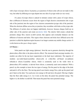 with a layer of p-type silicon. In practice, p-n junctions of silicon solar cells are not made in this
way, but rather by diffusing an n-type dopant into one side of a p-type wafer (or vice versa).
If a piece of p-type silicon is placed in intimate contact with a piece of n-type silicon,
then a diffusion of electrons occurs from the region of high electron concentration (the n-type
side of the junction) into the region of low electron concentration (p-type side of the junction).
When the electrons diffuse across the p-n junction, they recombine with holes on the p-type side.
The diffusion of carriers does not happen indefinitely, however, because charges build up on
either side of the junction and create an electric field. The electric field creates a diode that
promotes charge flow, known as drift current, that opposes and eventually balances out the
diffusion of electron and holes. This region where electrons and holes have diffused across the
junction is called the depletion region because it no longer contains any mobile charge carriers. It
is also known as the space charge region.
2.5 Theory :
Solar panels use light energy (photons) from the sun to generate electricity through the
photovoltaic effect (this is the photo-electric effect). The structural (load carrying) member of a
module can either be the top layer (superstrate) or the back layer (substrate). The majority of
modules use wafer-based crystalline silicon cells or

a thin-film cell based on cadmium

telluride or silicon. Crystalline silicon, which is commonly used in the wafer form in
photovoltaic (PV) modules, is derived from silicon, a commonly used semi-conductor. With a
pencil, try this example to know the two types of energy. Put the pencil at the edge of the desk
and push it off to the floor. The moving pencil uses kinetic energy Now, pick up the pencil and
put it back on the desk. You used your own energy to lift and move the pencil. Moving it higher
than the floor adds energy to it. As it rests on the desk, the pencil has potential energy. The
higher it is, the further it could fall. That means the pencil has more potential energy.

8

 