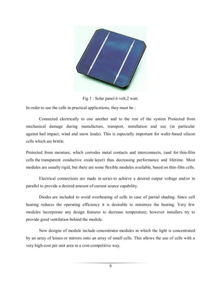Fig 1 : Solar panel 6 volt,2 watt.
In order to use the cells in practical applications, they must be :
Connected electrically to one another and to the rest of the system Protected from
mechanical damage during manufacture, transport, installation and use (in particular
against hail impact, wind and snow loads). This is especially important for wafer-based silicon
cells which are brittle.
Protected from moisture, which corrodes metal contacts and interconnects, (and for thin-film
cells the transparent conductive oxide layer) thus decreasing performance and lifetime. Most
modules are usually rigid, but there are some flexible modules available, based on thin-film cells.
Electrical connections are made in series to achieve a desired output voltage and/or in
parallel to provide a desired amount of current source capability.
Diodes are included to avoid overheating of cells in case of partial shading. Since cell
heating reduces the operating efficiency it is desirable to minimize the heating. Very few
modules incorporate any design features to decrease temperature; however installers try to
provide good ventilation behind the module.
New designs of module include concentrator modules in which the light is concentrated
by an array of lenses or mirrors onto an array of small cells. This allows the use of cells with a
very high-cost per unit area in a cost-competitive way.

9

 
