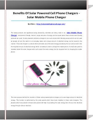 Benefits Of Solar Powered Cell Phone Chargers -
Solar Mobile Phone Charger
_____________________________________________________________________________________
By Ulliers – http://solarmobilephonecharger.net/
The latest products and appliances being devised by scientists are being made in an, Solar Mobile Phone
Charger environment friendly manner. Large amounts of energy can be saved when these environment friendly
products are used. A solar powered cell phone charger is one such environment friendly product which can be used
by people all over the world on an everyday basis and a large amount of electrical energy can be saved in this
manner. This solar charger is a device which will make use of the solar energy provided by the sun and convert it into
the required amount of electrical energy which is needed in order to charge the mobile phone. A small solar panel is
installed inside this solar charger which will convert the solar energy into the required form for charging the mobile
phone.
The main purpose behind the invention of these solar powered phone chargers is to save large amount of electrical
energy. This function is performed by the solar panels which have been installed in these solar chargers. The
photons which are present in these solar panels will help in converting the solar energy from the sun into electrical
energy through various reactions.
 