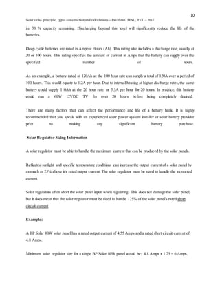 10
Solar cells- principle, types construction and calculations – Pavithran, MNU, FET – 2017
i.e 30 % capacity remaining. Discharging beyond this level will significantly reduce the life of the
batteries.
Deep cycle batteries are rated in Ampere Hours (Ah). This rating also includes a discharge rate, usually at
20 or 100 hours. This rating specifies the amount of current in Amps that the battery can supply over the
specified number of hours.
As an example, a battery rated at 120Ah at the 100 hour rate can supply a total of 120A over a period of
100 hours. This would equate to 1.2A per hour. Due to internal heating at higher discharge rates, the same
battery could supply 110Ah at the 20 hour rate, or 5.5A per hour for 20 hours. In practice, this battery
could run a 60W 12VDC TV for over 20 hours before being completely drained.
There are many factors that can affect the performance and life of a battery bank. It is highly
recommended that you speak with an experienced solar power system installer or solar battery provider
prior to making any significant battery purchase.
Solar Regulator Sizing Information
A solar regulator must be able to handle the maximum current that can be produced by the solar panels.
Reflected sunlight and specific temperature conditions can increase the output current of a solar panel by
as much as 25% above it's rated output current. The solar regulator must be sized to handle the increased
current.
Solar regulators often short the solar panel input when regulating. This does not damage the solar panel,
but it does mean that the solar regulator must be sized to handle 125% of the solar panel's rated short
circuit current.
Example:
A BP Solar 80W solar panel has a rated output current of 4.55 Amps and a rated short circuit current of
4.8 Amps.
Minimum solar regulator size for a single BP Solar 80W panel would be: 4.8 Amps x 1.25 = 6 Amps.
 