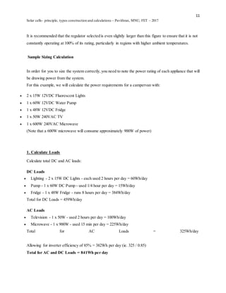 11
Solar cells- principle, types construction and calculations – Pavithran, MNU, FET – 2017
It is recommended that the regulator selected is even slightly larger than this figure to ensure that it is not
constantly operating at 100% of its rating, particularly in regions with higher ambient temperatures.
Sample Sizing Calculation
In order for you to size the system correctly, you need to note the power rating of each appliance that will
be drawing power from the system.
For this example, we will calculate the power requirements for a campervan with:
 2 x 15W 12VDC Fluorescent Lights
 1 x 60W 12VDC Water Pump
 1 x 48W 12VDC Fridge
 1 x 50W 240VAC TV
 1 x 600W 240VAC Microwave
(Note that a 600W microwave will consume approximately 900W of power)
1. Calculate Loads
Calculate total DC and AC loads:
DC Loads
 Lighting - 2 x 15W DC Lights - each used 2 hours per day = 60Wh/day
 Pump - 1 x 60W DC Pump - used 1/4 hour per day = 15Wh/day
 Fridge - 1 x 48W Fridge - runs 8 hours per day = 384Wh/day
Total for DC Loads = 459Wh/day
AC Loads
 Television - 1 x 50W - used 2 hours per day = 100Wh/day
 Microwave - 1 x 900W - used 15 min per day = 225Wh/day
Total for AC Loads = 325Wh/day
Allowing for inverter efficiency of 85% = 382Wh per day (ie. 325 / 0.85)
Total for AC and DC Loads = 841Wh per day
 