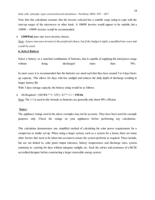 13
Solar cells- principle, types construction and calculations – Pavithran, MNU, FET – 2017
Note that this calculation assumes that the inverter selected has a suitable surge rating to cope with the
start-up surges of the microwave or other loads. A 1000W inverter would appear to be suitable, but a
1200W - 1500W inverter would be recommended.
 1200Watt pure sine wave inverter chosen.
Note: A pure sinewave inverteris the preferred choice, but if the budget is tight,a modified sine wave unit
could be used.
6. Select Battery
Select a battery, or a matched combination of batteries, that is capable of supplying the total power usage
without being discharged more than 70%.
In most cases it is recommended that the batteries are sized such that they have around 3 to 4 days back-
up capacity. This allows for days with low sunlight and reduces the daily depth of discharge resulting in
longer battery life.
With 3 days storage capacity, the battery sizing would be as follows:
 Ah Required = (841Wh * 3 / 12V) / 0.7 * 1.1 = 330Ah.
Note: The 1.1 is used in this formula as batteries are generally only about 90% efficient.
Notes:
The appliance ratings used in the above examples may not be accurate. They have been used for example
purposes only. Check the ratings on your appliances before performing any calculations.
This calculation demonstrates one simplified method of calculating the solar power requirements for a
campervan or similar set-up. When sizing a larger system, such as a system for a house, there are many
other factors that need to be taken into account to ensure the system performs as required. These include,
but are not limited to, solar panel output tolerance, battery temperatures and discharge rates, system
autonomy ie. catering for days without adequate sunlight, etc. Seek the advice and assistance of a BCSE
accredited designer before constructing a larger renewable energy system.
 