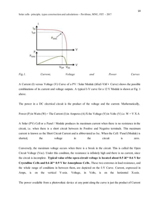 14
Solar cells- principle, types construction and calculations – Pavithran, MNU, FET – 2017
Fig.1. Current, Voltage and Power Curves
A Current (I) versus Voltage (V) Curve of a PV / Solar Module (â€œI-Vâ€• Curve) shows the possible
combinations of its current and voltage outputs. A typical I-V curve for a 12 V Module is shown at Fig. 1
above.
The power in a DC electrical circuit is the product of the voltage and the current. Mathematically,
Power (P) in Watts (W) = The Current (I) in Amperes (A) X the Voltage (V) in Volts (V) i.e. W = V X A
A Solar (PV) Cell or a Panel / Module produces its maximum current when there is no resistance in the
circuit, i.e. when there is a short circuit between its Positive and Negative terminals. This maximum
current is known as the Short Circuit Current and is abbreviated as Isc. When the Cell / Panel (Module) is
shorted, the voltage in the circuit is zero.
Conversely, the maximum voltage occurs when there is a break in the circuit. This is called the Open
Circuit Voltage (Voc). Under this condition, the resistance is infinitely high and there is no current, since
the circuit is incomplete. Typical value ofthe open-circuit voltage is located about 0.5 â€“ 0.6 V for
Crystalline Cells and 0.6 â€“ 0.9 V for Amorphous Cells. These two extremes in load resistance, and
the whole range of conditions in between them, are depicted on the I-V Curve. Current, expressed in
Amps, is on the vertical Y-axis. Voltage, in Volts, is on the horizontal X-axis.
The power available from a photovoltaic device at any point along the curve is just the product of Current
 