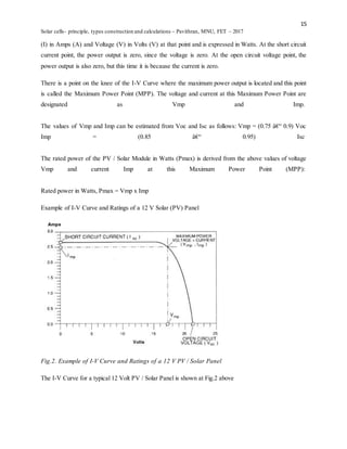 15
Solar cells- principle, types construction and calculations – Pavithran, MNU, FET – 2017
(I) in Amps (A) and Voltage (V) in Volts (V) at that point and is expressed in Watts. At the short circuit
current point, the power output is zero, since the voltage is zero. At the open circuit voltage point, the
power output is also zero, but this time it is because the current is zero.
There is a point on the knee of the I-V Curve where the maximum power output is located and this point
is called the Maximum Power Point (MPP). The voltage and current at this Maximum Power Point are
designated as Vmp and Imp.
The values of Vmp and Imp can be estimated from Voc and Isc as follows: Vmp = (0.75 â€“ 0.9) Voc
Imp = (0.85 â€“ 0.95) Isc
The rated power of the PV / Solar Module in Watts (Pmax) is derived from the above values of voltage
Vmp and current Imp at this Maximum Power Point (MPP):
Rated power in Watts, Pmax = Vmp x Imp
Example of I-V Curve and Ratings of a 12 V Solar (PV) Panel
Fig.2. Example of I-V Curve and Ratings of a 12 V PV / Solar Panel
The I-V Curve for a typical 12 Volt PV / Solar Panel is shown at Fig.2 above
 