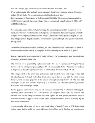 17
Solar cells- principle, types construction and calculations – Pavithran, MNU, FET – 2017
If you are just running lights and such from a solar panel, then it is easy enough to set up a DC system,
and use DC light bulbs. No inverter to turn on and off, and no inverter loss.
However,as most of the appliances in the USA require 110V/220V AC current, one can also attach an
AC/DC inverter to provide the correct voltage. And, of course, people typically choose 60 HZ for USA
and 50 HZ for Europe.
You can run the system entirely "off grid" meaning that one has to generate 100% of one's own power
needs, and setup one's own batteries for backup power. Or,one can run the system "on grid", essentially
using the power company's system as a super-battery. One sends the surplus power to the grid, and can
take extra power from the grid as needed. No batteries are required, although some systems use them for
backup power.
Traditionally the inverters have been centralized, but some companies such as Enphase have an option of
connecting mini-inverters directly to each panel, in effect converting the DC panels to AC panels.
Here is a good picture of the construction of a solar cell/panel. The top most layers listed are actually part
of the panel, and outside of the cells.
The electrical power generated by a photovoltaic cell, ( PV ) has two components: Voltage ( V ) and
Current ( I ). The output power generated by the PV cell is measured in Watts, ( P ) that the cell produces
is the product of the cell’s output current times its output voltage. In other words, P = V x I.
The voltage output of the photovoltaic cell remains fairly constant over a wide range of input light
intensities because of the cells photovoltaic effect, just as long as there is some light. The output current,
however, varies in direct proportion to the amount of sunlight entering the PV cell. The more light
entering the cell, the more current it produces up to its maximum. The solar cell’s output voltage remains
fairly stable from low to bright sunlight.
For the purposes of this tutorial here, we will consider a standard 4″ by 4″ (100mm X 100mm) poly-
crystalline silicon photovoltaic cell. Mono-crystalline or amorphous silicon cells are available. The
absolute value of the voltage information will differ slightly, but their general performance tends to
remain the same for all types of silicon PV cells for the amount of sunshine it receives on a sunny day. So
how does a solar cell work.
A poly-crystalline silicon solar cell has an open circuit voltage of about 0.57 Volts at 25°C. Open circuit
voltage means that the cell is not connected to any electrical load and is therefore not generating any
 