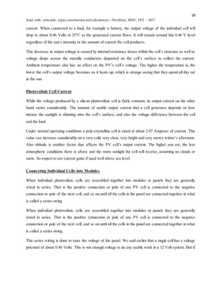 18
Solar cells- principle, types construction and calculations – Pavithran, MNU, FET – 2017
current. When connected to a load, for example a battery, the output voltage of the individual cell will
drop to about 0.46 Volts at 25°C as the generated current flows. It will remain around this 0.46 V level
regardless of the sun’s intensity or the amount of current the cell produces.
This decrease in output voltage is caused by internal resistance losses within the cell’s structure as well as
voltage drops across the metallic conductors deposited on the cell’s surface to collect the current.
Ambient temperature also has an affect on the PV’s cell’s voltage. The higher the temperature is, the
lower the cell’s output voltage becomes as it heats up, which is strange seeing that they spend all day sat
in the sun.
Photovoltaic Cell Current
While the voltage produced by a silicon photovoltaic cell is fairly constant, its output current on the other
hand varies considerably. The amount of usable output current that a cell generates depends on how
intense the sunlight is shinning onto the cell’s surface, and also the voltage difference between the cell
and the load.
Under normal operating conditions a poly-crystalline cell is rated at about 2.87 Amperes of current. This
value can increase considerably on a very cold, very clear, very bright and very snowy winter’s afternoon.
Also altitude is another factor that affects the PV cell’s output current. The higher you are, the less
atmospheric conditions there is above and the more sunlight the cell will receive, assuming no clouds or
snow. So expect to see current gains if used well above sea level.
Connecting Individual Cells into Modules
When individual photovoltaic cells are assembled together into modules or panels they are generally
wired in series. That is the positive connection or pole of one PV cell is connected to the negative
connection or pole of the next cell, and so on until all the cells in the panel are connected together in what
is called a series string
When individual photovoltaic cells are assembled together into modules or panels they are generally
wired in series. That is the positive connection or pole of one PV cell is connected to the negative
connection or pole of the next cell, and so on until all the cells in the panel are connected together in what
is called a series string.
This series wiring is done to raise the voltage of the panel. We said earlier that a single cell has a voltage
potential of about 0.46 Volts. This is not enough voltage to do any usable work in a 12 Volt system. But if
 