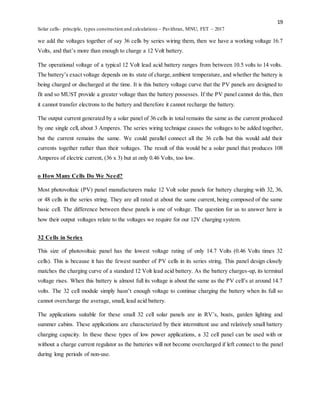 19
Solar cells- principle, types construction and calculations – Pavithran, MNU, FET – 2017
we add the voltages together of say 36 cells by series wiring them, then we have a working voltage 16.7
Volts, and that’s more than enough to charge a 12 Volt battery.
The operational voltage of a typical 12 Volt lead acid battery ranges from between 10.5 volts to 14 volts.
The battery’s exact voltage depends on its state of charge,ambient temperature, and whether the battery is
being charged or discharged at the time. It is this battery voltage curve that the PV panels are designed to
fit and so MUST provide a greater voltage than the battery possesses. If the PV panel cannot do this, then
it cannot transfer electrons to the battery and therefore it cannot recharge the battery.
The output current generated by a solar panel of 36 cells in total remains the same as the current produced
by one single cell, about 3 Amperes. The series wiring technique causes the voltages to be added together,
but the current remains the same. We could parallel connect all the 36 cells but this would add their
currents together rather than their voltages. The result of this would be a solar panel that produces 108
Amperes of electric current, (36 x 3) but at only 0.46 Volts, too low.
o How Many Cells Do We Need?
Most photovoltaic (PV) panel manufacturers make 12 Volt solar panels for battery charging with 32, 36,
or 48 cells in the series string. They are all rated at about the same current, being composed of the same
basic cell. The difference between these panels is one of voltage. The question for us to answer here is
how their output voltages relate to the voltages we require for our 12V charging system.
32 Cells in Series
This size of photovoltaic panel has the lowest voltage rating of only 14.7 Volts (0.46 Volts times 32
cells). This is because it has the fewest number of PV cells in its series string. This panel design closely
matches the charging curve of a standard 12 Volt lead acid battery. As the battery charges-up, its terminal
voltage rises. When this battery is almost full its voltage is about the same as the PV cell’s at around 14.7
volts. The 32 cell module simply hasn’t enough voltage to continue charging the battery when its full so
cannot overcharge the average, small, lead acid battery.
The applications suitable for these small 32 cell solar panels are in RV’s, boats, garden lighting and
summer cabins. These applications are characterized by their intermittent use and relatively small battery
charging capacity. In these these types of low power applications, a 32 cell panel can be used with or
without a charge current regulator as the batteries will not become overcharged if left connect to the panel
during long periods of non-use.
 