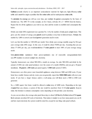 2
Solar cells- principle, types construction and calculations – Pavithran, MNU, FET – 2017
Gallium arsenide (GaAs) is an important semiconductor material for high-cost, high-efficiency solar
cells and is used for single-crystalline thin film solar cells and for multi-junction solar cells.
To calculate the energy you will use over time, just multiply the power consumption by the hours of
intended use. The 20W TV in this example, on for 2 hours, will take 20 x 2 = 40WH from the battery.
Repeat this for all the appliances you wish to use, then add the results to establish total consumption like
below.
Divide your daily kWh requirement (see question No. 1) by the number of daily peak sunlight hours. This
gives you the amount of energy your panels need to produce every hour in kilowatt-hours. Multiply this
number by 1,000 to convert your hourlypower generation need to watts
Let's say that this number is 1100 kWh per month. Now divide your average monthly usage by 30 to get
your average daily kWh usage. In this case, it would be about 37kWh per day. Assuming that you use
about 37 kWh per day, you would needabout 37 solar panels to meet 100% of your average energy
needs.
Solar photovoltaic system or Solar power system is one of renewable energysystem which
uses PV modules to convert sunlight into electricity.
Typically, homeowners use about 900 kWh a month on average. So, take 900 kWh and divide by the
amount of kWh one solar panel produces over the course of a month (30kWh), and you get a 30 panel
installation. 30 panels x 250 watts per panel equals a 7,500 watt system (7.5kW).
Homeowners can often power most household appliances using between 3000 and 6500 watts. If your
home has a smaller furnace and city water,you can generally expect that 3000-5000 watts will cover your
needs. If you have a larger furnace and/or a well pump, you will likely need a 5000 to 6500 watt
generator.
So, a 2,000 square foot home would be allowed a solar array of 4,000 watts. Depending on the type
of panel that you choose, a system of this size would be anywhere from 12-18 solar panels. Keep in
mind, this formula to estimate consumption varies depending on who provides your electricity.
As you can see above,the average solar panel these days is about 3.25 feet by 5.4 feet (about 17.5 square
feet) and puts out about 265 watts of electricity. That makes it simpler to see how many panels you can fit
and how much electricity the system would be rated for, except for one thing: solar panel setback.
 