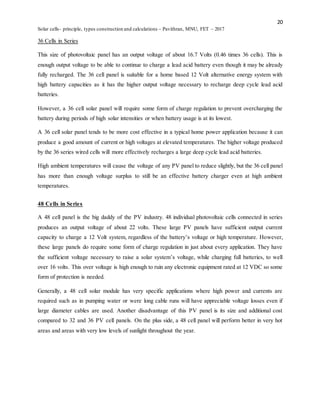 20
Solar cells- principle, types construction and calculations – Pavithran, MNU, FET – 2017
36 Cells in Series
This size of photovoltaic panel has an output voltage of about 16.7 Volts (0.46 times 36 cells). This is
enough output voltage to be able to continue to charge a lead acid battery even though it may be already
fully recharged. The 36 cell panel is suitable for a home based 12 Volt alternative energy system with
high battery capacities as it has the higher output voltage necessary to recharge deep cycle lead acid
batteries.
However, a 36 cell solar panel will require some form of charge regulation to prevent overcharging the
battery during periods of high solar intensities or when battery usage is at its lowest.
A 36 cell solar panel tends to be more cost effective in a typical home power application because it can
produce a good amount of current or high voltages at elevated temperatures. The higher voltage produced
by the 36 series wired cells will more effectively recharges a large deep cycle lead acid batteries.
High ambient temperatures will cause the voltage of any PV panel to reduce slightly, but the 36 cell panel
has more than enough voltage surplus to still be an effective battery charger even at high ambient
temperatures.
48 Cells in Series
A 48 cell panel is the big daddy of the PV industry. 48 individual photovoltaic cells connected in series
produces an output voltage of about 22 volts. These large PV panels have sufficient output current
capacity to charge a 12 Volt system, regardless of the battery’s voltage or high temperature. However,
these large panels do require some form of charge regulation in just about every application. They have
the sufficient voltage necessary to raise a solar system’s voltage, while charging full batteries, to well
over 16 volts. This over voltage is high enough to ruin any electronic equipment rated at 12 VDC so some
form of protection is needed.
Generally, a 48 cell solar module has very specific applications where high power and currents are
required such as in pumping water or were long cable runs will have appreciable voltage losses even if
large diameter cables are used. Another disadvantage of this PV panel is its size and additional cost
compared to 32 and 36 PV cell panels. On the plus side, a 48 cell panel will perform better in very hot
areas and areas with very low levels of sunlight throughout the year.
 