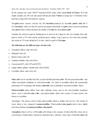 5
Solar cells- principle, types construction and calculations – Pavithran, MNU, FET – 2017
So the equation now reads 140.875 Amp-hours/20.42 Amps, which equals about 6.9 hours. So in this
simple example, one 245 watt solar panel will take just under 7 hours to charge one 12 Volt batter with a
load that is using half of the battery's capacity.
The grid connect inverter converts the DC electricity produced by the solar panels into 240 V
AC electricity, which can then be used by the property/household. If agrid connect system is producing
more power than is being consumed, the surplus is fed into the mains power grid.
Calculate the current in amps by dividing power in watts by the voltage in volts. For example, if the solar
panel is rated at 175 watts and the maximum power voltage, Vmp, is given as 23.6 volts, then calculate
the current as 175 watts divided by 23.6 volts, which is equal to 7.42 amps.
The following are the different types of solar cells.
 Amorphous Silicon solar cell (a-Si)
 Biohybrid solar cell.
 Buried contact solar cell.
 Cadmium telluride solar cell (CdTe)
 Concentrated PV cell (CVP and HCVP)
 Copper indium gallium selenide solar cells (CI(G)S)
 Crystalline silicon solar cell (c-Si)
Solar cells can be classified into first, second and third generation cells. The first generation cells—also
called conventional, traditional or wafer-based cells—are made of crystalline silicon, the commercially
predominant PV technology, that includes materials such as polysilicon and monocrystalline silicon.
Monocrystalline silicon differs from other allotropic forms, such as the non-crystalline amorphous
silicon—used in thin-film solar cells—and polycrystalline silicon, that consists of small crystals, also
known as crystallites.
Advantages. The process used to make polycrystalline silicon is simpler and cost less. The amount of
waste silicon is less compared to monocrystalline. Polycrystalline solar panels tend to have slightly
lower heat tolerance thanmonocrystalline solar panels.
Amorphous silicon (a-Si or a-Si:H) solar cells belong to the category of silicon thin-film, where one or
several layers of photovoltaic material are deposited onto a substrate. Some types of thin-film solar cells
 