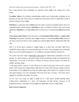 6
Solar cells- principle, types construction and calculations – Pavithran, MNU, FET – 2017
have a huge potential. These technologies are expected to grow rapidly in the coming years as they
mature.
Crystalline silicon is the dominant semiconducting material used in photovoltaic technology for the
production of solar cells. These cells are assembled into solar panels as part of a photovoltaic system to
generate solar power from sunlight.
Polysilicon is a hyper pure form of silicon and is the earth's second most abundant element. Due to its
semiconductor-like material properties, polysilicon is used as feedstock material in most solar energy
applications. Polysilicon is an initial building block for the process of manufacturing silicon based Solar
PV.
Concentrator photovoltaics (CPV) (also known as Concentration Photovoltaics) is a photovoltaic
technology that generates electricity from sunlight. Contrary to conventional photovoltaic systems, it
uses lenses and curved mirrors to focus sunlight onto small, but highly efficient, multi-junction (MJ) solar
cells.
That is, of all the power contained in sunlight falling on an ideal solar cell (about 1000 W/m²),
only 33.7% of that could ever be turned into electricity (337 W/m²). The most popular solar cell material,
silicon, has a less favorable band gap of 1.1 eV, resulting in a maximum efficiency of about 32%.
The current and power output of photovoltaic solar panels are approximately proportional to the sun’s
intensity. At a given intensity, a solar panel's output current and operating voltage are determined by the
characteristics of the load. If that load is a battery, the battery's internal resistance will dictate the
module's operating voltage.
A solar panel, which is rated at 17 volts will put out less than its rated power when used in a battery
system. That’s because the working voltage will be between 12 and 15 volts. Because wattage (or power)
is the product of volts multiplied by the amps, the module output will be reduced. For example, a 50-watt
solar panel working at 13.0 volts will products 39.0 watts (13.0 volts x 3.0 amps = 39.0 watts). This is
important to remember when sizing a PV system.
An I-V curve (see image on right) is simply all of a solar panel's possible operating points
(voltage/current combinations) at a given cell temperature and light intensity. Increases in cell
temperature increase a solar panel’s current slightly, but significantly decrease voltage output.
Basic System Components
 