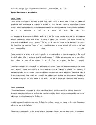 8
Solar cells- principle, types construction and calculations – Pavithran, MNU, FET – 2017
Detailed Component Description
Solar Panels
Solar panels are classified according to their rated power output in Watts. This rating is the amount of
power the solar panel would be expected to produce in 1 peak sun hour. Different geographical locations
receive different quantities of average peak sun hours per day. In Australia, the figures range from as low
as 3 in Tasmania to over 6 in areas of QLD, NT and WA.
As an example, in areas of the Hunter Valley in NSW, the yearly average is around 5.6. The monthly
figures for this area range from below 4.0 in June to above 6.5 in December. This means that an 80W
solar panel would ideally produce around 320W per day in June and around 520W per day in December,
but based on the average figure of 5.6, it would produce a yearly average of around 450W per
day....without taking losses into account.
Solar panels can be wired in series or in parallel to increase voltage or current respectively. The rated
terminal voltage of a 12 Volt solar panel is usually around 17.0 Volts, but through the use of a regulator,
this voltage is reduced to around 13 to 15 Volts as required for battery charging.
Solar panel output is affected by the cell operating temperature. Panels are rated at a nominal temperature
of 25 degrees Celcius. The output of a typical solar panel can be expected to vary by 2.5% for every 5
degrees variation in temperature. As the temperature increases, the output decreases. With this in mind, it
is worth noting that, if the panels are very cool due to cloud cover, and the sun bursts through the cloud, it
is possible to exceed the rated output of the panel. Keep this in mind when sizing your solar regulator.
Solar Regulators
The purpose of solar regulators, or charge controllers as they are also called, is to regulate the current
from the solar panels to prevent the batteries from overcharging. Overcharging causes gassing and loss of
electrolyte resulting in damage to the batteries.
A solar regulator is used to sense when the batteries are fully charged and to stop, or decrease,the amount
of current flowing to the battery.
Most solar regulators also include a Low Voltage Disconnect feature,which will switch off the supply to
 