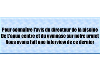 Pour connaître l'avis du directeur de la piscine
De L'aqua centre et du gymnase sur notre projet
  Nous avons fait une interview de ce dernier
 