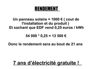 RENDEMENT
  Un panneau solaire = 1000 € ( cout de
       l'installation et du produit )
Et sachant que EDF vend 0,25 euros / kWh

         54 000 * 0,25 = 13 500 €

Donc le rendement sera au bout de 21 ans




  7 ans d’électricité gratuite !
 