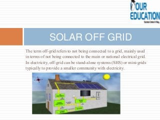 The term off-grid refers to not being connected to a grid, mainly used
in terms of not being connected to the main or national electrical grid.
In electricity, off-grid can be stand-alone systems (SHS) or mini-grids
typically to provide a smaller community with electricity.
SOLAR OFF GRID
 