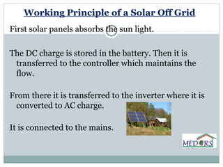 Working Principle of a Solar Off Grid
First solar panels absorbs the sun light.
The DC charge is stored in the battery. Then it is
transferred to the controller which maintains the
flow.
From there it is transferred to the inverter where it is
converted to AC charge.
It is connected to the mains.
 
