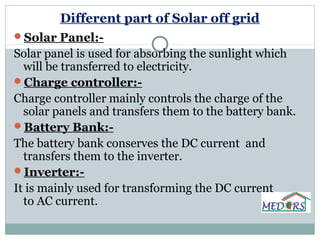 Different part of Solar off grid
Solar Panel:-
Solar panel is used for absorbing the sunlight which
will be transferred to electricity.
Charge controller:-
Charge controller mainly controls the charge of the
solar panels and transfers them to the battery bank.
Battery Bank:-
The battery bank conserves the DC current and
transfers them to the inverter.
Inverter:-
It is mainly used for transforming the DC current
to AC current.
 