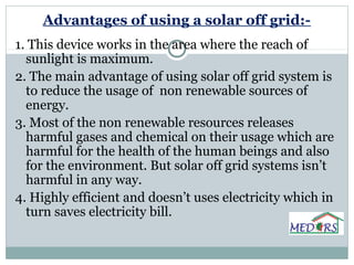 Advantages of using a solar off grid:-
1. This device works in the area where the reach of
sunlight is maximum.
2. The main advantage of using solar off grid system is
to reduce the usage of non renewable sources of
energy.
3. Most of the non renewable resources releases
harmful gases and chemical on their usage which are
harmful for the health of the human beings and also
for the environment. But solar off grid systems isn’t
harmful in any way.
4. Highly efficient and doesn’t uses electricity which in
turn saves electricity bill.
 