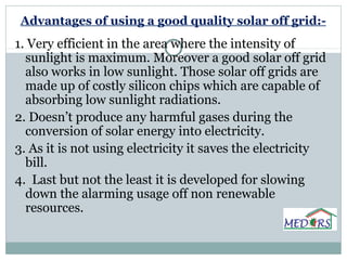 Advantages of using a good quality solar off grid:-
1. Very efficient in the area where the intensity of
sunlight is maximum. Moreover a good solar off grid
also works in low sunlight. Those solar off grids are
made up of costly silicon chips which are capable of
absorbing low sunlight radiations.
2. Doesn’t produce any harmful gases during the
conversion of solar energy into electricity.
3. As it is not using electricity it saves the electricity
bill.
4. Last but not the least it is developed for slowing
down the alarming usage off non renewable
resources.
 