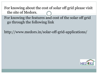 For knowing about the cost of solar off grid please visit
the site of Medors.
For knowing the features and cost of the solar off grid
go through the following link
http://www.medors.in/solar-off-grid-applications/
 
