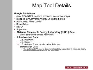 Map Tool Details Google Earth Maps Joint EPA-NREL venture produced interactive maps Mapped EPA inventory of EPA tracked sites Abandoned Mine Lands Brownfields RCRA Superfund National Renewable Energy Laboratory (NREL) Data Wind, Solar and Biomass Resources Infrastructure Data U.S. Highways U.S. States U.S. National Transportation Atlas Railroads Transmission Lines The distance EPA used to determine feasibility was within 10 miles, so clearly some refinements to the tools are warranted 