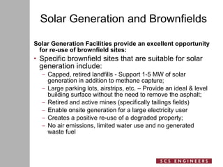 Solar Generation and Brownfields Solar Generation Facilities provide an excellent opportunity for re-use of brownfield sites: Specific brownfield sites that are suitable for solar generation include: Capped, retired landfills - Support 1-5 MW of solar generation in addition to methane capture; Large parking lots, airstrips, etc. – Provide an ideal & level building surface without the need to remove the asphalt; Retired and active mines (specifically tailings fields)  Enable onsite generation for a large electricity user Creates a positive re-use of a degraded property; No air emissions, limited water use and no generated waste fuel 