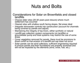 Nuts and Bolts Considerations for Solar on Brownfields and closed landfills Choose older sites (20-30 years post closure) where much settlement has occurred Cleared sites with shallow south facing slopes, flat areas ideal Integrate stormwater controls into construction (account for channels being covered by panels and adjust) Maintaining the integrity of top liners, either synthetic or natural  Landfill gas collection system components (on landfills) or groundwater pump and treat systems may restrict the use of some areas  Cover vegetation removed for panels, there must be provisions to divert runoff so that erosion of a landfill soil cap does not occur  Solar panels can be wind collectors; sufficient engineering required to ensure panels and their foundations are properly anchored and will not be impacted by the elements (wind, snow, hail, etc.) 