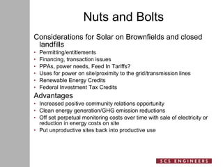 Nuts and Bolts Considerations for Solar on Brownfields and closed landfills Permitting/entitlements Financing, transaction issues  PPAs, power needs, Feed In Tariffs? Uses for power on site/proximity to the grid/transmission lines  Renewable Energy Credits Federal Investment Tax Credits Advantages Increased positive community relations opportunity Clean energy generation/GHG emission reductions Off set perpetual monitoring costs over time with sale of electricity or reduction in energy costs on site Put unproductive sites back into productive use 