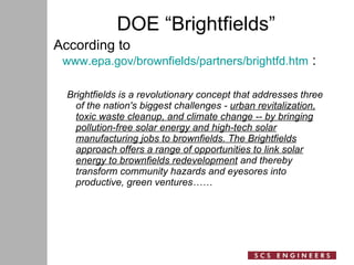 DOE “Brightfields” According to  www.epa.gov/brownfields/partners/brightfd.htm  : Brightfields is a revolutionary concept that addresses three of the nation's biggest challenges -  urban revitalization, toxic waste cleanup, and climate change -- by bringing pollution-free solar energy and high-tech solar manufacturing jobs to brownfields. The Brightfields approach offers a range of opportunities to link solar energy to brownfields redevelopment  and thereby transform community hazards and eyesores into productive, green ventures…… 