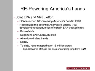 RE-Powering America’s Lands Joint EPA and NREL effort EPA launched  RE-Powering America’s Land  in 2008 Recognized the potential Alternative Energy (AE) development opportunities of certain EPA tracked sites Brownfields Superfund and CERCLIS sites Abandoned Mine Lands RCRA To date, have mapped over 16 million acres 850,000 acres of these are sites undergoing long term O&M 