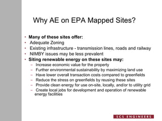 Why AE on EPA Mapped Sites? Many of these sites offer: Adequate Zoning Existing infrastructure - transmission lines, roads and railway NIMBY issues may be less prevalent Siting renewable energy on these sites may: Increase economic value for the property Further environmental sustainability by maximizing land use Have lower overall transaction costs compared to greenfields Reduce the stress on greenfields by reusing these sites Provide clean energy for use on-site, locally, and/or to utility grid Create local jobs for development and operation of renewable  energy facilities 
