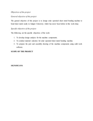 Objectives of the project
General objective of the project
The general objective of this project is to design solar operated sheet metal bending machine to
bend sheet metal easily in Adigrat University which has never been before in this work shop.
Specific objective of the project
The following are the specific objectives of the work:
1. To develop design analysis for the machine components.
2. To conduct material selection for solar operated sheet metal bending machine.
3. To prepare the part and assembly drawing of the machine components using solid work
software.
SCOPE OF THE PROJECT
SIGNIFICANS
 