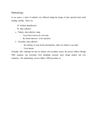 Methodology
In our project a series of methods were followed during the design of solar operated sheet metal
bending machine. These are:
 Problem identification
 Data collection
a. Primary data collection using:
- Visual Observation in the work shop
- By formal interview to the operators
b. Secondary data collection:
- By referring to some books and handouts which are related to our study
- From internet.
Generally, after collecting the data by primary and secondary source, the process follows through
PDD sequence and procedure from identifying customer need, design analysis and cost
estimation. The methodology process follows PDD procedure as:
 