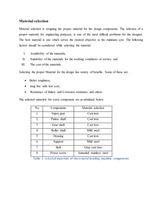 Material selection
Material selection is assigning the proper material for the design components. The selection of a
proper material, for engineering purposes, is one of the most difficult problems for the designer.
The best material is one which serves the desired objective at the minimum cost. The following
factors should be considered while selecting the material:
I. Availability of the materials,
II. Suitability of the materials for the working conditions in service, and
III. The cost of the materials.
Selecting the proper Material for the design has variety of benefits. Some of these are:
 Better toughness,
 long live with low cost,
 Resistance of failure and Corrosion resistance and others.
The selected materials for every component are as tabulated below
No Components Material selection
1 Super gear Cast iron
2 Pinion shaft Cast iron
3 Gear shaft Cast iron
4 Roller shaft Mild steel
5 Housing Cast iron
6 Support Mild steel
7 Bolt Gray cast iron
8 Power screw Annealed stainless steel
Table 1: selected materials of sheet metal bending machine components
 